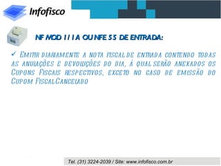 NF M 1/ 1A OU NFE 55 DE ENTRADA:
           OD

 Emitir d iariamente a nota fiscal d e entrad a contend o tod as
as anulações e d evol uções d o d ia, à qual serão anexados os
Cupons Fiscais respectivos, exceto no caso d e emissão do
Cupom Fiscal Cancel o
                    ad




                  Tel. (31) 3224-2039 / Site: www.infofisco.com.br
 