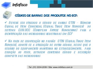 CÓDIGO DE BARRAS DOS PRODUTOS NO ECF:

 D everá ser util  izado o cód igo d e barras GTIN – Número
Gl obal d e Item Comercial (Gl  obal Trad e Item Number) do
sistema EAN.UCC (European Articl Numbering) para a
                                       e
id entificação das mercadorias registrad as em ECF

 Na fal de codificação no pad rão GTIN (Gl
         ta                                      obal Trade Item
Number), admite-se a util  ização d e outro cód igo, d esd e que o
usuário d o equipamento mantenha no estabel      ecimento, para
exibição ao fisco, l  istagem contend o cód igo e d escrição
compl eta d as mercad orias


                  Tel. (31) 3224-2039 / Site: www.infofisco.com.br
 