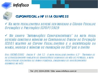 CUPOM FISCAL x NF 1/ 1A OU NFE 55

 Na nota fiscal emitid a d everá ser indicado o Cód igo Fiscal d e
O perações e Prestações (CFO P) 5929

 No campo "Informações Compl      ementares" d a nota fiscal
d everão constar o número d o Contad or d e O rd em de O peração
(CO O ) relativo ao Cupom Fiscal emitid o e a identificação d a
marca, model e número d e fabricação d o ECF que o emitiu
               o

O bs: RICMS/2002 - Anexo V - Art. 1 2 - A nota fiscal será emitid a: § 3º - Tratando-se
de estabel  ecimento varej  ista d e combustíveis d erivad os ou não d e petróleo, a nota
fiscal pod erá ser emitid a d e forma periód ica, engloband o os abastecimentos
ocorrid os no mês


                         Tel. (31) 3224-2039 / Site: www.infofisco.com.br
 