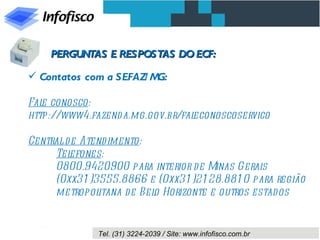 PERGUNTAS E RESPOSTAS DO ECF:

 Contatos com a SEFAZ/ MG:

Fal conosco:
   e
http://www4.fazend a.mg.gov.br/faleconoscoservico

Central d e Atend imento:
     Tel efones:
     0800.9420900 para interior d e Minas Gerais
     (0xx31 )3555.8866 e (0xx31 )21 28.881 0 para região
     metropol  itana d e Bel Horizonte e outros estados
                            o


              Tel. (31) 3224-2039 / Site: www.infofisco.com.br
 