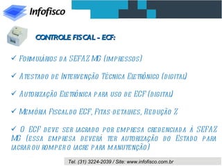 CONTROLE FISCAL - ECF:

 Formulários d a SEFAZ MG (impressos)

 Atestad o d e Intervenção Técnica Eletrônico (d igital)

 Autorização Eletrônica para uso de ECF (d igital)

 Memória Fiscal d o ECF, Fitas-d etalhes, Red ução Z

 O ECF d eve ser l  acrad o por empresa cred enciad a à SEFAZ
MG (essa empresa d everá ter autorização d o Estad o para
lacrar ou romper o lacre para manutenção)
                  Tel. (31) 3224-2039 / Site: www.infofisco.com.br
 