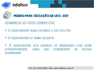PEDIDO PARA CESSAÇÃO DE USO - ECF:

CO MUNICAR AO FISCO SEMPRE Q UE:

 O equipamento tenha expirad o a sua vid a útil

 O equipamento se torne obsoleto

 O equipamento sej al
                    a ienad o ou transferid o para outro
estabelecimento, aind a que pertencente ao mesmo
contribuinte



                 Tel. (31) 3224-2039 / Site: www.infofisco.com.br
 