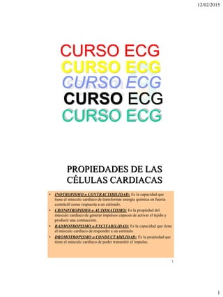 12/02/2015
1
CURSO ECG
CURSO ECG
CURSO ECG
CURSO ECG
CURSO ECG
2
PROPIEDADES DE LAS
CÉLULAS CARDIACAS
• INOTROPISMO o CONTRACTIBILIDAD: Es la capacidad que
tiene el músculo cardíaco de transformar energía química en fuerza
contráctil como respuesta a un estímulo.
• CRONOTROPISMO o AUTOMATISMO: Es la propiedad del
músculo cardíaco de generar impulsos capaces de activar el tejido y
producir una contracción.
• BADMOTROPISMO o EXCITABILIDAD: Es la capacidad que tiene
el músculo cardíaco de responder a un estímulo.
• DROMOTROPISMO o CONDUCTABILIDAD: Es la propiedad que
tiene el músculo cardíaco de poder transmitir el impulso.
 