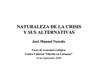 NATURALEZA DE LA CRISIS
  Y SUS ALTERNATIVAS
       José Manuel Naredo

       Curso de economía ecológica
  Centro Cultural “Olavide en Carmona”
          14 de septiembre 2009
 