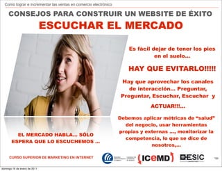 Como lograr e incrementar las ventas en comercio electrónico

     CONSEJOS PARA CONSTRUIR UN WEBSITE DE ÉXITO
                              ESCUCHAR EL MERCADO

                                                                     Es fácil dejar de tener los pies
                                                                               en el suelo…

                                                                    HAY QUE EVITARLO!!!!!
                                                                  Hay que aprovechar los canales
                                                                     de interacción… Preguntar,
                                                                  Preguntar, Escuchar, Escuchar y
                                                                             ACTUAR!!!…

                                                                 Debemos aplicar métricas de “salud”
                                                                   del negocio, usar herramientas
                                                                 propias y externas …, monitorizar la
         EL MERCADO HABLA... SÓLO
                                                                   competencia, lo que se dice de
       ESPERA QUE LO ESCUCHEMOS ...
                                                                             nosotros,…

     CURSO SUPERIOR DE MARKETING EN INTERNET                                                        120



domingo 16 de enero de 2011
 