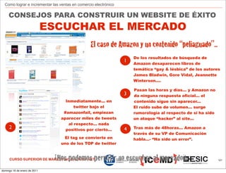 Como lograr e incrementar las ventas en comercio electrónico

     CONSEJOS PARA CONSTRUIR UN WEBSITE DE ÉXITO
                              ESCUCHAR EL MERCADO
                                                 El caso de Amazon y un contenido “peliaguado”...
                                                                     De los resultados de búsqueda de
                                                                 1   Amazon desaparecen libros de
                                                                     temática “gay & lésbica” de los autores
                                                                     James Bladwin, Gore Vidal, Jeannette
                                                                     Winterson....

                                                                     Pasan las horas y días... y Amazon no
                                                                 3   da ninguna respuesta oficial... el
                                   Inmediatamente... en              contenido sigue sin aparecer...
                                       twitter bajo el               El ruido sube de volumen... surge
                                  #amazonfail, empiezan              rumorología al respecto de si ha sido
                                 aparecer miles de tweets            un ataque “hacker” al site...
                                    al respecto... nada
     2                             positivos por cierto...       4   Tras más de 48horas... Amazon a
                                                                     través de su VP de Comunicación
                                  El tag se convierte en             habla...- “Ha sido un error”.
                                 uno de los TOP de twitter



                               ¿Nos podemos permitir no escuchar al mercado?
     CURSO SUPERIOR DE MARKETING EN INTERNET                                                                 121



domingo 16 de enero de 2011
 