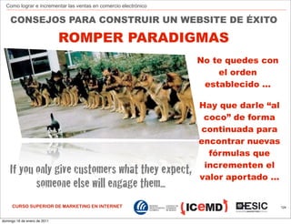 Como lograr e incrementar las ventas en comercio electrónico


    CONSEJOS PARA CONSTRUIR UN WEBSITE DE ÉXITO

                              ROMPER PARADIGMAS
                                                                 No te quedes con
                                                                     el orden
                                                                  establecido ...

                                                                 Hay que darle “al
                                                                  coco” de forma
                                                                 continuada para
                                                                 encontrar nuevas
                                                                   fórmulas que
                                                                  incrementen el
    If you only give customers what they expect,                 valor aportado ...
           someone else will engage them...
     CURSO SUPERIOR DE MARKETING EN INTERNET                                          124



domingo 16 de enero de 2011
 