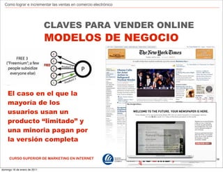 Como lograr e incrementar las ventas en comercio electrónico




                              CLAVES PARA VENDER ONLINE
                              MODELOS DE NEGOCIO




    El caso en el que la
    mayoría de los
    usuarios usan un
    producto “limitado” y
    una minoria pagan por
    la versión completa

     CURSO SUPERIOR DE MARKETING EN INTERNET                     139



domingo 16 de enero de 2011
 