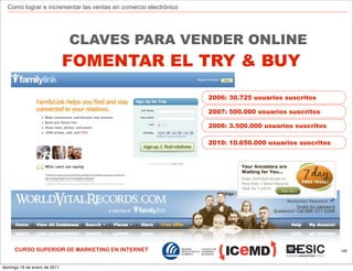 Como lograr e incrementar las ventas en comercio electrónico




                              CLAVES PARA VENDER ONLINE
                              FOMENTAR EL TRY & BUY

                                                                 2006: 30.725 usuarios suscritos

                                                                 2007: 500.000 usuarios suscritos

                                                                 2008: 3.500.000 usuarios suscritos

                                                                 2010: 10.650.000 usuarios suscritos




     CURSO SUPERIOR DE MARKETING EN INTERNET                                                           146



domingo 16 de enero de 2011
 