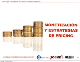 Como lograr e incrementar las ventas en comercio electrónico




                                                                 MONETIZACIÓN
                                                                 Y ESTRATEGIAS
                                                                   DE PRICING




     CURSO SUPERIOR DE MARKETING EN INTERNET                                 191



domingo 16 de enero de 2011
 