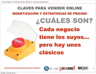 Como lograr e incrementar las ventas en comercio electrónico



                              CLAVES PARA VENDER ONLINE
                    MONETIZACIÓN Y ESTRATEGIAS DE PRICING

                                             ¿CUÁLES SON?
                                                 Cada negocio
                                                 tiene los suyos...
                                                 pero hay unos
                                                 clásicos

     CURSO SUPERIOR DE MARKETING EN INTERNET                          197



domingo 16 de enero de 2011
 