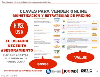 Como lograr e incrementar las ventas en comercio electrónico




                              CLAVES PARA VENDER ONLINE
                    MONETIZACIÓN Y ESTRATEGIAS DE PRICING


                      NIVEL
                       USO
  EL USUARIO
   NECESITA
ASESORAMIENTO
    HAY QUE APORTAR
     EL BENEFICIO DE                                             VALUE
      FORMA CLARA
                                             $$$$$
     CURSO SUPERIOR DE MARKETING EN INTERNET                             209



domingo 16 de enero de 2011
 