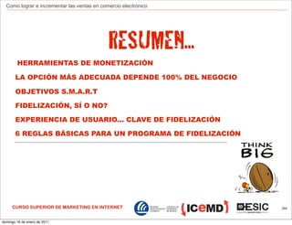 Como lograr e incrementar las ventas en comercio electrónico




                                             RESUMEN...
        HERRAMIENTAS DE MONETIZACIÓN

       LA OPCIÓN MÁS ADECUADA DEPENDE 100% DEL NEGOCIO

       OBJETIVOS S.M.A.R.T

       FIDELIZACIÓN, SÍ O NO?

       EXPERIENCIA DE USUARIO... CLAVE DE FIDELIZACIÓN

       6 REGLAS BÁSICAS PARA UN PROGRAMA DE FIDELIZACIÓN




     CURSO SUPERIOR DE MARKETING EN INTERNET                     244



domingo 16 de enero de 2011
 