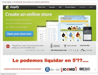 Como lograr e incrementar las ventas en comercio electrónico




                    Lo podemos liquidar en 5’??....
     CURSO SUPERIOR DE MARKETING EN INTERNET                     5



domingo 16 de enero de 2011
 