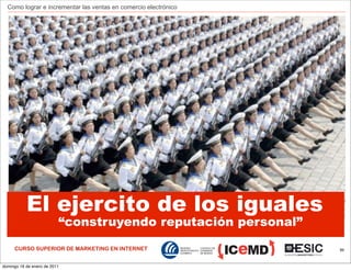 Como lograr e incrementar las ventas en comercio electrónico




           El ejercito de los iguales
                          “construyendo reputación personal”
     CURSO SUPERIOR DE MARKETING EN INTERNET                     89



domingo 16 de enero de 2011
 