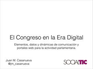 Elementos, datos y dinámicas de comunicación y
portales web para la actividad parlamentaria.
El Congreso en la Era Digital
Juan M. Casanueva
@jm_casanueva
 