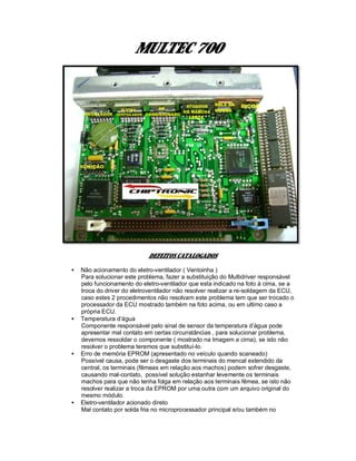 MULTEC 700
DEFEITOS CATALOGADOS
• Não acionamento do eletro-ventilador ( Ventoinha )
Para solucionar este problema, fazer a substituição do Multidriver responsável
pelo funcionamento do eletro-ventilador que esta indicado na foto à cima, se a
troca do driver do eletroventilador não resolver realizar a re-soldagem da ECU,
caso estes 2 procedimentos não resolvam este problema tem que ser trocado o
processador da ECU mostrado também na foto acima, ou em ultimo caso a
própria ECU.
• Temperatura d’água
Componente responsável pelo sinal de sensor da temperatura d’água pode
apresentar mal contato em certas circunstâncias , para solucionar problema,
devemos ressoldar o componente ( mostrado na Imagem a cima), se isto não
resolver o problema teremos que substituí-lo.
• Erro de memória EPROM (apresentado no veículo quando scaneado)
Possível causa, pode ser o desgaste dos terminais do mencal extendido da
central, os terminais (fêmeas em relação aos machos) podem sofrer desgaste,
causando mal-contato, possível solução estanhar levemente os terminais
machos para que não tenha folga em relação aos terminais fêmea, se isto não
resolver realizar a troca da EPROM por uma outra com um arquivo original do
mesmo módulo.
• Eletro-ventilador acionado direto
Mal contato por solda fria no microprocessador principal e/ou também no
 