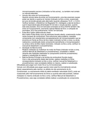 microprocessador escravo (indicados na foto acima) , ou também mal contato
no mancal estendido.
• Veículo não entra em funcionamento
Quando veículo deixa de entrar em funcionamento, uma das possíveis causas
poder ser devido a queima do Varistor (indicado na foto a cima), ocasionado
por pico de tensão gerado pelo alternador (quando ultrapassa 14,2V à 14,5V).
Verificar também, o Multidriver do Regulador 5V, interligado a rele de bomba o
qual é responsável pela alimentação 5V de todo o circuito da ECU, quando
este esta avariado, ECU em bancada conectada ao ECU-TESTE também não
entra em funcionamento, acionando apenas Massa da ECU, e Lâmpada de
anomalias, ECU fica praticamente “morta” em bancada.
• Pulsa Bico Injetor (eletrovalvula) direto
Bico injetor Pulsa direto como se estivesse travado aberto, ocasionando muitas
vezes excesso de combustível. Para solucionar este problema, ressoldar
componente com característica (encapsulamento) de microprocessador que se
encontra em frente ao Drive de bico injetor (indicado na foto a cima), ou ainda
realizando a substituição deste componente (semelhante a microprocessador)
ou ainda o Drive de Bico Injetor (transistor, indicado na foto a cima, verificar no
manual de Datasheet’s e procedimentos)
• Oscilação de Marcha lenta
Realizar medições do multidriver do motor de Passo (Indicado na foto a cima,
verificar Manual de Datasheet’s e procedimentos), constatado o defeito
(através das medições realizadas no componente conforme procedimento)
realizar a substituição do mesmo.
• Relé de Bomba Principal e da bomba de combustível (função dupla)
Com o não acionamento deste rele bomba, realizar medições no Drive
correspondente (indicado na foto a cima, verificar manual de Datasheet’s e
procedimentos), caso constatado defeito no mesmo, realizar a substituição.
Dificuldade para pegar com motor frio e/ ou Ar-Condicionado
Veículo com dificuldade para pegar quando motor esta frio (normalmente veículo
álcool, especialmente pela manha), ou defeito de não acionamento do Ar-
Condicionado, ou acionamento direto do eletro-ventilador velocidade 2(A/C), pode ser
ocasionado pelo mal funcionamento do Drive ou quando este está avariado, realizar
medições no mesmo (indicado na foto a cima, verificar Manual de Datasheet’s e
Procedimentos), caso seja constatado defeito realizar a substituição do componente.
 