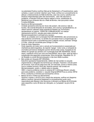 na polaridade Positiva (verificar Manual de Datasheet’s e Procedimentos), após
cortados, e assim somente “abertos” para Teste, verificar se o procedimento irá
efetuar o destravamento do Relé de Bomba, caso isso ocorra, substitua o(s)
Diodo(s) responsável(is) pelo não acionamento, caso não solucione o
problema, a Solução Final será mesmo realizar a troca, substituição do
Multidriver que comanda não só o Relé de Bomba, mas que possuí outras
Funções Múltiplas.
• Queima do Microprocessador
Unidade apresenta sintomas de: bicos não pulsam, não aciona o rele de
bomba, não acende lâmpada de anomalias, nem aciona a ignição(Bobina), ao
utilizar scanner (utilizado nesta experiência Rasther da Tecnomotor)
apresentando no mesmo “ ERRO DE COMUNICAÇÃO” ao realizar
rastreamento da ECU, solução para estes sintomas, trocar
Microprocessador(es) o principal e/ou escravo.
*DICA: as unidades com numeração final GM: 650/650GG, são conversíveis ou
seja podemos converte-las, no sentido de que basta trocar a programação da
memória Eprom para a convertermos para o referido veículo, exemplo: Omega
2.0 Gás., pode ser convertida para Omega 3.0 Gás.
• Corte do motor Repentino
Corte repentino do motor com o veículo em funcionamento é ocasionado por
interferência eletromagnética, de repente “apaga”, motor corta, a Lâmpada de
anomalias permanece desligada quando deveria estar acesa. Suspeita-se de
defeito em ignição em centrais com numeração final GM: 650/650GG. Sendo
assim, substituía a ECU por uma com final 650GG. Isso é claro, após ter feito a
substituição dos seguintes componentes: Drive de Ignição, Regulador 5V, CI
de Rotação ou ainda Microprocessador e não tiver obtido sucesso.
• Mal contato em Soquete DIP ORIGINAL
Esta ECU apresenta freqüentemente, defeito de mal contato no soquete
original devido a desgaste dos terminais por vibração. Fazendo o veiculo parar
de funcionar, hora veiculo pega hora não. Em bancada, ocorre a mesma coisa,
hora a unidade funciona, Hora não; fazendo parecer mal contato em
Microprocessador, porém, o defeito esta no soquete.
OBS: o mesmo problema ocorre no sistema M1.5.2(Omega Álcool), solução
para este problema, substituir o soquete Original DIP28 Pinos ou ainda, DIP32
Pinos, (conforme a memória que acompanha a ECU).
• Massa da ECU (Trilhas do Aterramento)
Queima o massa (-) da ECU e/ou massa dos sensores, verificar em diagrama
elétrico (verificar manual de Datasheet’s e procedimentos) qual o pino
responsável pelo Massa(-) dos Sensores e reforçá-lo ao Massa da ECU(neste
caso especifico o pino 26 deve ser reforçado, ou “jumpeado” ao pino 02 da
ECU).
 