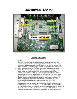 MOTRONIC M 1.5.2
DEFEITOS CATALOGADOS
• Ignição.
Bobina de Ignição no Veículo pode apresentar centelha fraca, ou o não
centelha mento, ou ainda numa outra possibilidade centelha mento contínuo,
ininterrupto. A solução é trocar o Drive de Ignição, ou seja, substituí-lo. Obs.:
Podemos Utilizar o Drive de Ignição da UCE do Tipo 1.6 Monoponto ou MPFI.
• Massa (-) Aterramento Principal da ECU, ou ainda Massa dos Sensores:
Defeito Causa no Veículo Excesso de Combustível, ou mesmo podendo ainda
causar o Não Funcionamento da UCE e obviamente também o não
funcionamento do Veículo; Solução para este problema, refazer a Trilha
original (caso não tenha a possibilidade de verificar a onde as trilhas estão
ligadas, abrir um módulo em bom estado para refazer as trilhas, ou então
jumpear os pinos através do diagrama elétrico da unidade, interligando o
Massa dos sensores, no caso especifico desta ECU Pino 30, segundo
diagrama ligado ao Massa da ECU em um dos Pinos: 02, 24 e 14).
• Bicos injetores
Bicos injetores que não pulsam, ou então quando pulsam, pulsam apenas 2
cilindros, (caso especifico do Omega) os Pinos 16 e 17 na placa da ECU são
originalmente “Jumpeados”, o Pino16 comanda simultaneamente os Bicos 01 e
02, e o Pino 17 comandam simultaneamente os Bicos 03 e 04. Quando ocorre
a queima da trilha dos eletros-injetores, geralmente só funcionam 2 Bicos.
 