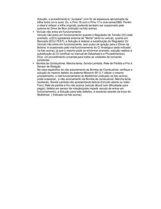 Solução, o procedimento é “Jumpear” com fio de espessura aproximada da
trilha entre um e outro. Ex. o Pino 16 com o Pino 17 e vice-versa(OBS: Porém
o ideal é refazer a trilha original), podendo também ser ocasionado pela
queima do Drive de Bico (indicado na foto acima).
• Veículo não entra em funcionamento
Veículo não entra em funcionamento quando o Regulador de Tensão (5V) está
avariado, a ECU apresenta sintoma de “Morta” tanto no veículo, quanto em
Bancada (ECU-TEST), a Solução é realizar a substituição do Regulador 5V.
Veículo não entra em funcionamento, sem pulso de ignição para o Driver da
Bobina, é ocasionado pelo mal funcionamento do CI Analógico (esta indicado
na foto acima), já que o mesmo pode se encontrar avariado, solução realizar a
substituição do CI (verificar no manual de Datasheet’s e Procedimentos).
Dica: um procedimento universal para todas as unidades de comando
existentes
• Bomba de Combustível, Marcha lenta, Sonda Lambda, Rele de Partida a Frio e
Sensor de Rotação
No caso especifico do não acionamento da Bomba de Combustível, verifique a
solução do mesmo defeito do sistema Motronic M1.5.1 utilizar o mesmo
procedimento, o mal funcionamento do Multidriver (indicado na foto acima),
pode ocasionar, o não acionamento da Bomba de combustível, Marcha lenta
oscilando, Sonda Lambda não apresentando leitura (Circuito aberto ou Valor
Fixo), Rele de partida a frio não aciona (veiculo álcool com dificuldade para
pegar), defeito em sensor de rotação(pode impedir veiculo de entrar em
funcionamento), a Solução para este defeitos, é resolvido através da troca do
Multidriver ( Indicado na foto acima).
 