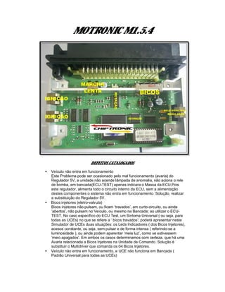 MOTRONIC M1.5.4
DEFEITOS CATALOGADOS
• Veículo não entra em funcionamento
Este Problema pode ser ocasionado pelo mal funcionamento (avaria) do
Regulador 5V, a unidade não acende lâmpada de anomalia, não aciona o rele
de bomba, em bancada(ECU-TEST) apenas indicara o Massa da ECU,Pois
este regulador, alimenta todo o circuito interno da ECU, sem a alimentação
destes componentes o sistema não entra em funcionamento. Solução, realizar
a substituição do Regulador 5V.
• Bicos injetores (eletro-valvula)
Bicos injetores não pulsam, ou ficam ‘travados’, em curto-circuito, ou ainda
‘abertos’, não pulsam no Veículo, ou mesmo na Bancada; ao utilizar o ECU-
TEST. No caso específico do ECU Test, um Sintoma Universal ( ou seja, para
todas as UCEs) no que se refere a ‘ bicos travados’; poderá apresentar neste
Simulador de UCEs duas situações: os Leds Indicadores ( dos Bicos Injetores),
acesos constante, ou seja, sem pulsar e de forma intensa ( referindo-se a
luminosidade ), ou ainda podem aparentar ‘meia luz’, como se estivessem
‘meio apagados’. Em ambos os casos determinamos com certeza, que há uma
Avaria relacionada a Bicos Injetores na Unidade de Comando. Solução é
substituir o Multidriver que comanda os 04 Bicos Injetores.
• Veículo não entra em funcionamento, e UCE não funciona em Bancada (
Padrão Universal para todas as UCEs)
 