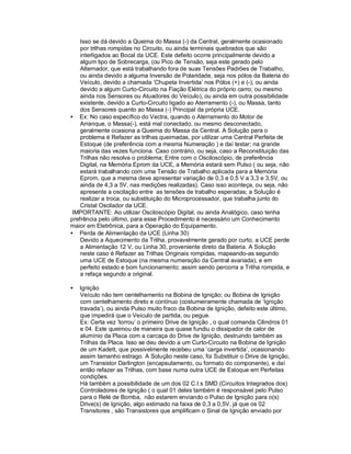 Isso se dá devido a Queima do Massa (-) da Central, geralmente ocasionado
por trilhas rompidas no Circuito, ou ainda terminais quebrados que são
interligados ao Bocal da UCE. Este defeito ocorre principalmente devido a
algum tipo de Sobrecarga, (ou Pico de Tensão, seja este gerado pelo
Alternador, que está trabalhando fora de suas Tensões Padrões de Trabalho,
ou ainda devido a alguma Inversão de Polaridade, seja nos pólos da Bateria do
Veículo, devido a chamada ‘Chupeta Invertida’ nos Pólos (+) e (-); ou ainda
devido a algum Curto-Circuito na Fiação Elétrica do próprio carro; ou mesmo
ainda nos Sensores ou Atuadores do Veículo), ou ainda em outra possibilidade
existente, devido a Curto-Circuito ligado ao Aterramento (-), ou Massa, tanto
dos Sensores quanto ao Massa (-) Principal da própria UCE.
• Ex: No caso específico do Vectra, quando o Aterramento do Motor de
Arranque, o Massa(-), está mal conectado, ou mesmo desconectado,
geralmente ocasiona a Queima do Massa da Central. A Solução para o
problema é Refazer as trilhas queimadas, por utilizar uma Central Perfeita de
Estoque (de preferência com a mesma Numeração ) e daí testar; na grande
maioria das vezes funciona. Caso contrário, ou seja, caso a Reconstituição das
Trilhas não resolva o problema; Entre com o Osciloscópio, de preferência
Digital, na Memória Eprom da UCE, a Memória estará sem Pulso ( ou seja, não
estará trabalhando com uma Tensão de Trabalho aplicada para a Memória
Eprom, que a mesma deve apresentar variação de 0,3 e 0,5 V a 3,3 e 3,5V, ou
ainda de 4,3 a 5V, nas medições realizadas). Caso isso aconteça, ou seja, não
apresente a oscilação entre as tensões de trabalho esperadas; a Solução é
realizar a troca, ou substituição do Microprocessador, que trabalha junto do
Cristal Oscilador da UCE.
IMPORTANTE: Ao utilizar Osciloscópio Digital, ou ainda Analógico, caso tenha
prefrência pelo último, para esse Procedimento é necessário um Conhecimento
maior em Eletrônica, para a Operação do Equipamento.
• Perda de Alimentação da UCE (Linha 30)
Devido a Aquecimento da Trilha, provavelmente gerado por curto, a UCE perde
a Alimentação 12 V, ou Linha 30, proveniente direto da Bateria. A Solução
neste caso é Refazer as Trilhas Originais rompidas, mapeando-as segundo
uma UCE de Estoque (na mesma numeração da Central avariada), e em
perfeito estado e bom funcionamento; assim sendo percorra a Trilha rompida, e
a refaça segundo a original.
• Ignição
Veículo não tem centelhamento na Bobina de Ignição; ou Bobina de Ignição
com centelhamento direto e contínuo (costumeiramente chamada de ‘Ignição
travada’), ou ainda Pulso muito fraco da Bobina de Ignição, defeito este último,
que impedirá que o Veículo de partida, ou pegue.
Ex: Certa vez ‘torrou’ o primeiro Drive de Ignição , o qual comanda Cilindros 01
e 04. Este queimou de maneira que quase fundiu o dissipador de calor de
alumínio da Placa com a carcaça do Drive de Ignição, destruindo também as
Trilhas da Placa. Isso se deu devido a um Curto-Circuito na Bobina de Ignição
de um Kadett, que possivelmente recebeu uma ‘carga invertida’, ocasionando
assim tamanho estrago. A Solução neste caso, foi Substituir o Drive de Ignição,
um Transistor Darlington (encapsulamento, ou formato do componente), e daí
então refazer as Trilhas, com base numa outra UCE de Estoque em Perfeitas
condições.
Há também a possibilidade de um dos 02 C.I.s SMD (Circuitos Integrados dos)
Controladores de Ignição ( o qual 01 deles também é responsável pelo Pulso
para o Relé de Bomba, não estarem enviando o Pulso de Ignição para o(s)
Drive(s) de Ignição, algo estimado na faixa de 0,3 a 0,5V, já que os 02
Transitores , são Transistores que amplificam o Sinal de Ignição enviado por
 