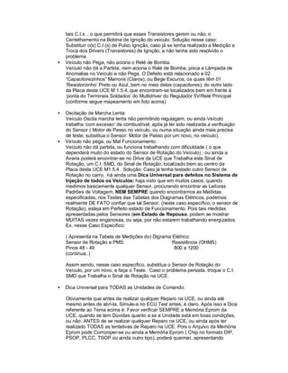 tais C.I.s. , o que permitirá que esses Transistores gerem ou não, o
Centelhamento na Bobina de Ignição do veículo. Solução nesse caso:
Substituir o(s) C.I.(s) de Pulso Ignição, caso já se tenha realizado a Medição e
Troca dos Drivers (Transistores) de Ignição, e não tenha sido resolvido o
problema.
• Veículo não Pega, não aciona o Relé de Bomba.
Veículo não dá a Partida, nem aciona o Relé de Bomba, pisca a Lâmpada de
Anomalias no Veículo e não Pega. O Defeito está relacionado a 02
“Capacitorezinhos” Marrons (Claros), ou Bege Escuros, os quais têm 01
‘Resistorzinho’ Preto ou Azul, bem no meio deles (capacitores); do outro lado
da Placa desta UCE M 1.5.4, que encontram-se localizados bem em frente á
‘ponta do Terminais Soldados’ do Multidriver do Regulador 5V/Relé Principal
(conforme segue mapeamento em foto acima).
• Oscilação de Marcha Lenta
Veículo Oscila marcha lenta não permitindo regulagem, ou ainda Veículo
trabalha ‘com excesso’ de combustível, após já ter sido realizada a verificação
do Sensor ( Motor de Passo no veículo, ou numa situação ainda mais precisa
de teste, substitua o Sensor: Motor de Passo por um novo, no veículo).
• Veículo não pega, ou Mal Funcionamento.
Veículo não dá partida, ou funciona trabalhando com dificuldade ( o que
dependerá muito do estado do Sensor de Rotação do Veículo) ; ou ainda a
Avaria poderá encontrar-se no Drive da UCE que Trabalha este Sinal de
Rotação, um C.I. SMD, do Sinal de Rotação, localizado bem ao centro da
Placa desta UCE M1.5.4 . Solução: Caso já tenha testado outro Sensor de
Rotação no carro, há ainda uma Dica Universal para defeitos no Sistema de
Injeção de todos os Veículos: haja visto que em muitos casos, quando
medimos basicamente qualquer Sensor, procurando encontrar as Leituras
Padrões de Voltagem, NEM SEMPRE quando encontramos as Medidas
especificadas, nos Testes das Tabelas dos Diagramas Elétricos, podemos
realmente DE FATO confiar que tal Sensor, (neste caso específico, o sensor de
Rotação), esteja em Perfeito estado de Funcionamento. Pois tais medidas
apresentadas pelos Sensores (em Estado de Repouso, podem se mostrar
MUITAS vezes enganosas, ou seja, por não estarem trabalhando energizados.
Ex. nesse Caso Específico:
( Apresenta na Tabela de Medições do) Digrama Elétrico:
Sensor de Rotação e PMS: Resistência (OHMS)
Pinos 48 - 49 800 a 1200
(continua..)
Assim sendo, nesse caso específico, substitua o Sensor de Rotação do
Veículo, por um novo, e faça o Teste. Caso o problema persista, troque o C.I.
SMD que Trabalha o Sinal de Rotação na UCE.
• Dica Universal para TODAS as Unidades de Comando:
Obviamente que antes de realizar qualquer Reparo na UCE, ou ainda até
mesmo antes de abri-la, Simule-a no ECU Test antes, é claro. Após isso a Dica
referente ao Tema acima é: Favor verificar SEMPRE a Memória Eprom da
UCE, quando se tem Dúvidas quanto a se a Unidade está em boas condições,
ou não. ANTES de se realizar qualquer Reparo na UCE, ou ainda após ter
realizado TODAS as tentativas de Reparo na UCE. Pois o Arquivo da Memória
Eprom pode Corromper-se ou ainda a Memória Eprom ( Chip no formato DIP,
PSOP, PLCC, TSOP ou ainda outro tipo), poderá queimar, apresentando
 