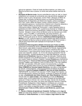 após já ter realizado o Teste de Vazão dos Bicos Injetores, por utilizar uma
Máquina de Bicos caso a possua, ou ainda caso possa realizar esse tipo de
Teste.
• Oscilação de Marcha Lenta. Veículo oscila Marcha Lenta, em ‘alta’ ou ‘baixa’,
trabalhando com excesso de combustível, e/ou não permitindo regulagem de
Marcha Lenta no carro. Na bancada, no ECU TEST; utilizando um Motor de
Passos real ( ou Atuador de Marcha Lenta) e um Scanner Eficiente para
Rastreamento de Diagnóstico (do Sistema de Injeção); ambos acoplados ao
ECU Test ( tanto o Motor de Passos, quanto o próprio Scanner ); o defeito
será detectado apenas se monitorarmos o Sistema com o Scanner utilizando a
opção “Análise Gráfica” por exemplo (em nossos testes geralmente
costumamos utilizar o Rasther da Tecnomotor) , e após regulados todos os
parâmetros da UCE no ECU TEST, e pedirmos ao Scanner os “Códigos de
Defeitos”, dessa forma teremos identificado o defeito em Marcha Lenta, através
Scanner . Solução é: trocar o Drive de Marcha Lenta nos Veículos que a UCE
possui, ( pois o Uno Mille 1.0, [obviamente], não possui tal Drive) , por
exemplo: Tempra 2.0 i.e Mpi. Importante: Defeito de Oscilação de Marcha
Lenta, também pode ainda ser devido a Interferência Eletromagnética no
Módulo, ou UCE, conforme segue em próximo defeito logo abaixo.Podendo
essa Oscilação de Marcha Lenta ser também devido a Válvula do Canister, (
Válvula essa responsável pela Captação da Evaporação do Tanque
Combustível)
• Interferência Eletromagnética (Defeito Universal para Todas as UCEs,
ocasionado principalmente devido a Sistema de Ignição com problemas).
Muito Comum, esse defeito é bastante corriqueiro no Veículo, especialmente
ao revisá-lo na Oficina, porém poucos técnicos e/ou mecânicos têm esse
Conhecimento. O que costumamos chamar sempre de ‘macetes de Injeção’, ou
nesse caso específico, Ignição. Ex: O Uno SX costuma apresentar ‘Erro de
Microprocessador’, causado geralmente por Velas Não Resistivas, conforme
(devem ser as Resistivas), segundo a Tabela de Aplicação. Podendo ainda
também apresentar “Erro de Memória Eprom”, ao rastrear a UCE no Scanner,
(em nossos Testes foi utilizado o Rasther). Solução Primária para Interferência
Eletromagnética é: Trocar as Velas Comuns por Resistivas. Pois em alguns
Veículos Totalflex mais modernos, como na UCE do Gol 1.0 8V Flex (Sistema
IAW 4BV, por exemplo), UCE sofre ‘queima’ de componentes, ou Avaria,
quando são utilizadas Velas Comuns ao invés de Resistivas. NUNCA USE
Velas COMUNS em Veículos Injeção Eletrônica; isso altera a Originalidade
do Veículo, comprometendo, o bom funcionamento do Sistema de Injeção
Eletrônica, o qual foi Projetado SOMENTE para Uso de Velas Resistivas.
*IMPORTANTE: As UCEs G7 dos Veículos 1.5 SPI ( Single Point Injection, ou
Veículos Monoponto), sofreram de Fábrica, mudanças no Sistema de Ignição;
ou seja, a Substituição das Velas Comuns, por Velas Resistivas. Quando o
Veículo está com velas erradas, velas Comuns, ao invés de Resistivas;
nesses casos, a UCE poderá fazer com que a Lâmpada de Anomalias fique
acesa por 10 dias no Veículo; daí o carro não pega, Veículo não dá partida,
Bico(s) poderá (ão) não pulsar, daí nesse caso específico faremos o seguinte
Procedimento: Desligamos o Cabo Negativo (-) da Bateria por um tempo,
depois o Bico Injetor voltará a pulsar. Nesses casos, pedimos ao Mecânico ou
Técnico, que realize os seguintes passos, o qual é um Procedimento
Universal para Todas as UCEs, tanto as mais Modernas, quanto mais
Antigas:
• 1º - Revise o Sistema de Ignição por Completo: Verifique qual o Jogo de
Velas que está sendo utilizado no Veículo, e caso necessário, troque as Velas
Comuns por Velas Resistivas, ou mesmo troque o Jogo inteiro se este
 