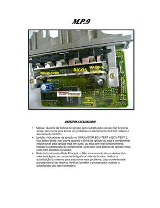M.P.9
DEFEITOS CATALOGADOS
• Massa: Queima da bobina de ignição após substituição veiculo não funciona
ainda, isto ocorre pois temos um problema no aterramento da ECU, refazer o
aterramento da ECU
• Ignição: indicadores da ignição no SIMULADOR ECU-TEST e ECU-TEST 2,
fica aceso direto, isto ocorre quando o Drive de ignição ou seja o componente
responsável pela ignição esta em curto, ou esta com mal funcionamento,
realizar a substituição do componente, junto com uma Bobina de ignição nova,
junto com chicotes revisados.
• Rele de bomba e/ou Rele Principal: o Não acionamento de um destes dois
reles esta ligado ao componente ligado ao rele de bomba, realizar a
substituição do mesmo para solucionar este problema, caso somente este
procedimento não resolva, verificar também o processador, realizar a
substituição cão seja necessário.
 