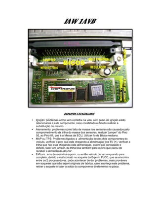 IAW 1AVB
DEFEITOS CATALOGADOS
• Ignição: problemas como sem centelha na vela, sem pulso de ignição estão
relacionados a este componente, caso constatado o defeito realizar a
substituição do mesmo.
• Aterramento: problemas como falta de massa nos sensores são causados pelo
comprometimento da trilha do massa dos sensores, realizar “jumper” do Pino
05, ao Pino 01, que é o Massa da ECU, Utilizar fio de Bitola mediana.
• MAP ou TPS: Problemas ligados a alimentação destes dois componentes do
veiculo, verificar o pino que esta chegando a alimentação dos 5V (+), verificar a
trilha que não esta chegando esta alimentação, assim que constatado o
defeito, fazer um jumper, da trilha boa também para o pino que parou de
receber a alimentação dos 5V.
• E-Prom : erro de memória e-prom, ou então veículo de vez enquando para
completo, devido a mal contato no soquete da E-prom PLCC, que se encontra
entre os 2 processadores, pode acontecer de dar problemas, mais prováveis
em soquetes que não sejam originais de fabrica, caso aconteça este problema,
retirar o soquete e fazer a solda do componente diretamente na placa.
 