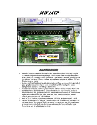 IAW 1AVP
DEFEITOS CATALOGADOS
• Memória E-Prom: defeitos relacionados a memória e-prom, caso seja original
do veiculo, normalmente estão ligadas a mal contato, pelo motivo de estarem
inseridas em Soquetes originais de fabrica, caso seja constatado defeito de mal
contato em memória E-Prom, realizar a retirada do soquete, e soldar a E-Prom
Diretamente na placa.
• Ignição: defeitos ligados a ignição do veiculo, verificar componente responsável
pela ignição realizar medições caso constatado problemas ligados a este
componente realizar a substituição do mesmo.
• Massa dos sensores: Verificar procedimento idêntico ao do sistema IAW1AVB
• Sonda Lambda: Sonda Lambda apresentando super aquecimento, como se
estivesse em curto , pode ser causado pelo mal funcionamento do componente
ligado a sonda lambda, que pode estar em curto, caso constatado defeito
realizar a substituição do componente.
• MAP e TPS: Verificar possíveis problemas, idênticos ao sistema IAW 1AVB.
• Sensor de Temperatura d’água: Verificar resistores e capacitores que estão na
parte de dentro da proteção (Latinha), se no momento em que foi retirada esta
proteção contra interferência eletro-magnetica se não foram afetados pela
ferramenta que foi utilizada para retirar.
 