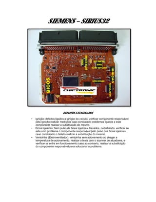 SIEMENS – SIRIUS32
DEFEITOS CATALOGADOS
• Ignição: defeitos ligados a ignição do veiculo, verificar componente responsável
pela ignição realizar medições caso constatado problemas ligados a este
componente realizar a substituição do mesmo.
• Bicos injetores: Sem pulso de bicos injetores, travados, ou falhando, verificar se
esta com problema o componente responsável pelo pulso dos bicos injetores,
caso constatado o defeito realizar a substituição do mesmo.
• Ventoinha (Eletroventilador): ventoinha sem acionamento ao chegar a
temperatura de acionamento, realizar o teste com o scanner de atuadores, e
verificar se entra em funcionamento caso ao contrario, realizar a substituição
do componente responsável para solucionar o problema.
 