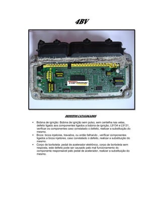 4BV
DEFEITOS CATALOGADOS
• Bobina de ignição: Bobina de ignição sem pulso, sem centelha nas velas,
defeito ligado aos componentes ligados a bobina de ignição, L9134 e L9131,
verificar os componentes caso constatado o defeito, realizar a substituição do
mesmo.
• Bicos: bicos injetores, travados, ou então falhando , verificar componentes
ligados a bicos injetores, caso constatado o defeito, realizar a substituição do
mesmo.
• Corpo de borboleta: pedal de acelerador eletrônico, corpo de borboleta sem
resposta, este defeito pode ser causado pelo mal funcionamento do
componente responsável pelo pedal de acelerador, realizar a substituição do
mesmo.
 
