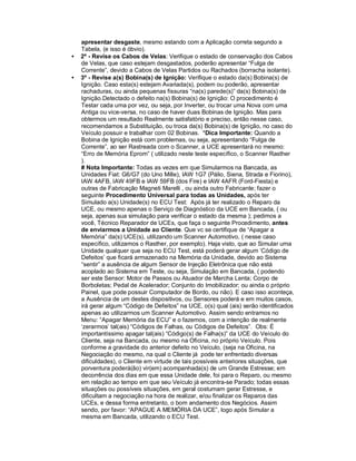 apresentar desgaste, mesmo estando com a Aplicação correta segundo a
Tabela, (e isso é óbvio).
• 2º - Revise os Cabos de Velas: Verifique o estado de conservação dos Cabos
de Velas, que caso estejam desgastados, poderão apresentar “Fulga de
Corrente”, devido a Cabos de Velas Partidos ou Rachados (borracha isolante).
• 3º - Revise a(s) Bobina(s) de Ignição: Verifique o estado da(s) Bobina(s) de
Ignição. Caso esta(s) estejam Avariada(s), podem ou poderão, apresentar
rachaduras, ou ainda pequenas fissuras “na(s) parede(s)” da(s) Bobina(s) de
Ignição.Detectado o defeito na(s) Bobina(s) de Ignição: O procedimento é
Testar cada uma por vez, ou seja, por Inverter, ou trocar uma Nova com uma
Antiga ou vice-versa, no caso de haver duas Bobinas de Ignição. Mas para
obtermos um resultado Realmente satisfatório e preciso, então nesse caso,
recomendamos a Substituição, ou troca da(s) Bobina(s) de Ignição, no caso do
Veículo possuir e trabalhar com 02 Bobinas. *Dica Importante: Quando a
Bobina de Ignição está com problemas, ou seja, apresentando “Fulga de
Corrente”, ao ser Rastreada com o Scanner, a UCE apresentará no mesmo:
“Erro de Memória Eprom” ( utilizado neste teste específico, o Scanner Rasther
).
# Nota Importante: Todas as vezes em que Simularmos na Bancada, as
Unidades Fiat: G6/G7 (do Uno Mille), IAW 1G7 (Pálio, Siena, Strada e Fiorino),
IAW 4AFB, IAW 49FB e IAW 59FB (dos Fire) e IAW 4AFR (Ford-Fiesta) e
outras de Fabricação Magneti Marelli , ou ainda outro Fabricante; fazer o
seguinte Procedimento Universal para todas as Unidades, após ter
Simulado a(s) Unidade(s) no ECU Test: Após já ter realizado o Reparo da
UCE, ou mesmo apenas o Serviço de Diagnóstico da UCE em Bancada, ( ou
seja, apenas sua simulação para verificar o estado da mesma ); pedimos a
você, Técnico Reparador de UCEs, que faça o seguinte Procedimento, antes
de enviarmos a Unidade ao Cliente. Que vc se certifique de “Apagar a
Memória” da(s) UCE(s), utilizando um Scanner Automotivo, ( nesse caso
específico, utilizamos o Rasther, por exemplo). Haja visto, que ao Simular uma
Unidade qualquer que seja no ECU Test, está poderá gerar algum ‘Código de
Defeitos’ que ficará armazenado na Memória da Unidade, devido ao Sistema
“sentir” a ausência de algum Sensor de Injeção Eletrônica que não está
acoplado ao Sistema em Teste, ou seja, Simulação em Bancada, ( podendo
ser este Sensor: Motor de Passos ou Atuador de Marcha Lenta; Corpo de
Borboletas; Pedal de Acelerador; Conjunto do Imobilizador; ou ainda o próprio
Painel, que pode possuir Computador de Bordo, ou não). E caso isso aconteça,
a Ausência de um destes dispositivos, ou Sensores poderá e em muitos casos,
irá gerar algum “Código de Defeitos” na UCE, o(s) qual (ais) serão identificados
apenas ao utilizarmos um Scanner Automotivo. Assim sendo entramos no
Menu: “Apagar Memória da ECU” e o fazemos, com a intenção de realmente
‘zerarmos’ tal(ais) “Códigos de Falhas, ou Códigos de Defeitos”. Obs: É
importantíssimo apagar tal(ais) “Código(s) de Falha(s)” da UCE do Veículo do
Cliente, seja na Bancada, ou mesmo na Oficina, no próprio Veículo. Pois
conforme a gravidade do anterior defeito no Veículo, (seja na Oficina, na
Negociação do mesmo, na qual o Cliente já pode ter enfrentado diversas
dificuldades), o Cliente em virtude de tais possíveis anteriores situações, que
porventura poderá(ão) vir(em) acompanhada(s) de um Grande Estresse; em
decorrência dos dias em que essa Unidade dele, foi para o Reparo, ou mesmo
em relação ao tempo em que seu Veículo já encontra-se Parado; todas essas
situações ou possíveis situações, em geral costumam gerar Estresse, e
dificultam a negociação na hora de realizar, e/ou finalizar os Reparos das
UCEs, e dessa forma entretanto, o bom andamento dos Negócios. Assim
sendo, por favor: “APAGUE A MEMÓRIA DA UCE”, logo após Simular a
mesma em Bancada, utilizando o ECU Test.
 