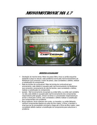 MONOMOTRONIC MA 1.7
DEFEITOS CATALOGADOS
• Oscilação de marcha lenta: Motor de passo falha, trava ou então esquenta
bastante a peça no veiculo, este problema ocorre pelo mal funcionamento do
Multidriver que comanda o motor de passo, caso constatado o defeito, realizar
a substituição do componente.
• Rele de bomba de combustível: Rele de bomba de combustível sem
acionamento, este defeito é causado pelo mal funcionamento do Multidriver
que comanda o acionamento do rele de bomba, caso constatado o defeito,
realizar a substituição do componente.
• Ignição : Mal funcionamento da ignição ou então falha, ou então sem centelha
na vela, este defeito é causado pelo mal funcionamento dos componentes
responsáveis pela ignição, checar os Drive e o processador responsável por
enviar o sinal para o Drive, caso constatado o defeito realizar a substituição
dos componentes com problema.
• Bicos injetores: bicos injetores sem pulso, ou travados, ou então falhando,
verificar componentes ligados ao pulso de bico injetor, o Drive, e também o
sinal que sai do processador principal e chega ate o Drive de Bico injetor, caso
constatado defeito realizar a substituição do componente para solucionar o
problema.
 
