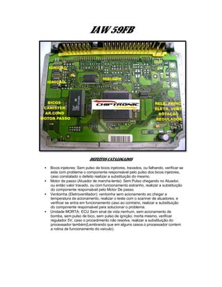 IAW 59FB
DEFEITOS CATALOGADOS
• Bicos injetores: Sem pulso de bicos injetores, travados, ou falhando, verificar se
esta com problema o componente responsável pelo pulso dos bicos injetores,
caso constatado o defeito realizar a substituição do mesmo.
• Motor de passo (Atuador de marcha-lenta): Sem Pulso chegando no Atuador,
ou então valor travado, ou com funcionamento estranho, realizar a substituição
do componente responsável pelo Motor De passo.
• Ventoinha (Eletroventilador): ventoinha sem acionamento ao chegar a
temperatura de acionamento, realizar o teste com o scanner de atuadores, e
verificar se entra em funcionamento caso ao contrario, realizar a substituição
do componente responsável para solucionar o problema.
• Unidade MORTA: ECU Sem sinal de vida nenhum, sem acionamento de
bomba, sem pulso de bico, sem pulso de ignição, morta mesmo, verificar
regulador 5V, caso o procedimento não resolva, realizar a substituição do
processador também(Lembrando que em alguns casos o processador contem
a rotina de funcionamento do veiculo).
 