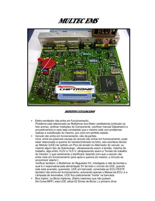MULTEC EMS
DEFEITOS CATALOGADOS
• Eletro-ventilador não entra em funcionamento.
Problema esta relacionado ao Multidriver dos Eletro ventiladores (indicado na
foto acima), verificar medições do Componente, (verificar manual Datasheet’s e
procedimentos) e caso seja constatado que o mesmo está com problemas
realizar a substituição do mesmo, por outro em perfeito estado.
• Veículo não entra em funcionamento, não dá partida.
Uma, entre as possíveis causas do veículo não entrar em funcionamento, pode
estar relacionado a queima do Varistor(indicado na foto), isso acontece devido
ao Módulo (UCE) ter sofrido um Pico de tensão no Alternador do veículo, ou
mesmo algum tipo de Sobrecarga , ultrapassando assim a tensão máxima de
trabalho, algo entre 14,2V a 14,5 V, ultrapassando assim a Tensão de trabalho
do Varistor, o que certamente o danificará, fazendo com que o veículo não
entre mais em funcionamento (pois após a queima do mesmo, o Circuito se
encontrará ‘aberto’).
Verificar também, o Multidriver do Regulador 5V, interligado a rele de bomba o
qual é o responsável pela alimentação 5V de todo o circuito da UCE, quando
este esta avariado, queimado, UCE em bancada conectada ao ECU-TESTE
também não entra em funcionamento, acionando apenas o Massa da ECU, e a
Lâmpada de Anomalias, UCE fica praticamente “morta” na bancada.
• Bico Injetor, ou Bicos Injetores, (Eletro injetores) que não pulsam:
No Corsa MPFI, esta UCE utiliza 02 Drives de Bicos ( o primeiro drive
 