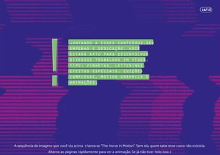 juntando a esses conteúdos,seu
empenho e dedicação, você
estará apto para desenvolver
diversos trabalhos em vídeo,
tipo: vinhetas, letterings,
efeitos especiais, edições
complexas, motion graphics e
animações.!
14/18
A sequência de imagens que você viu acima chama-se “The Horse in Motion”. Sem ela, quem sabe esse curso não existiria.
Alterne as páginas rápidamente para ver a animação. Se já não tiver feito isso ;)
 