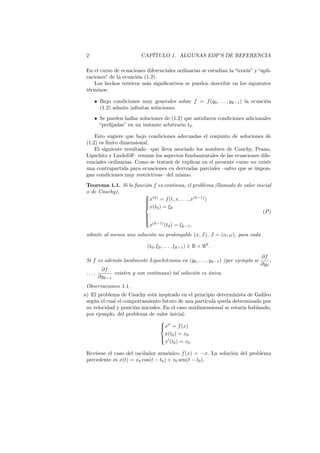2 CAPÍTULO 1. ALGUNAS EDP’S DE REFERENCIA
En el curso de ecuaciones diferenciales ordinarias se estudian la “teoría” y “apli-
caciones” de la ecuación (1.2).
Los hechos teóricos más signiﬁcativos se pueden describir en los siguientes
términos:
• Bajo condiciones muy generales sobre f = f(y0, . . . , yk−1) la ecuación
(1.2) admite inﬁnitas soluciones.
• Se pueden hallar soluciones de (1.2) que satisfacen condiciones adicionales
“preﬁjadas” en un instante arbitrario t0.
Esto sugiere que bajo condiciones adecuadas el conjunto de soluciones de
(1.2) es ﬁnito dimensional.
El siguiente resultado –que lleva asociado los nombres de Cauchy, Peano,
Lipschitz y Lindelöﬀ– resume los aspectos fundamentales de las ecuaciones dife-
renciales ordinarias. Como se tratará de explicar en el presente curso no existe
una contrapartida para ecuaciones en derivadas parciales –salvo que se impon-
gan condiciones muy restrictivas– del mismo.
Teorema 1.1. Si la función f es continua, el problema (llamado de valor inicial
o de Cauchy), 


x(k)
= f(t, x, . . . , x(k−1)
)
x(t0) = ξ0
...
x(k−1)
(t0) = ξk−1,
(P)
admite al menos una solución no prolongable (x, J), J = (α, ω), para cada
(t0, ξ0, . . . , ξk−1) ∈ R × Rk
.
Si f es además localmente Lipschitziana en (y0, . . . , yk−1) (por ejemplo si
∂f
∂y0
,
. . . ,
∂f
∂yk−1
existen y son continuas) tal solución es única.
Observaciones 1.1.
a) El problema de Cauchy está inspirado en el principio determinista de Galileo
según el cual el comportamiento futuro de una partícula queda determinado por
su velocidad y posición iniciales. En el caso unidimensional se estaría hablando,
por ejemplo, del problema de valor inicial:



x′′
= f(x)
x(t0) = x0
x′
(t0) = v0.
Revísese el caso del oscilador armónico f(x) = −x. La solución del problema
precedente es x(t) = x0 cos(t − t0) + v0 sen(t − t0).
 