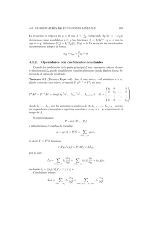 4.3. CLASIFICACIÓN DE ECUACIONES LINEALES 103
La ecuación es elíptica en y > 0 con λ = i√
y . Integrando dy/dx = −i/
√
y
obtenemos como candidatas a ξ, η las funciones: ξ = 2/3y3/2
, η = x con lo
que ˜a = y. Asímismo L(ξ) = 1/(2
√
y), L(η) = 0. La ecuación en coordenadas
características adopta la forma:
uξξ + uηη +
3
ξ
uξ = 0.
4.3.2. Operadores con coeﬁcientes constantes
Cuando los coeﬁcientes de la parte principal L son constantes, aún en el caso
n-dimensional L0 puede simpliﬁcarse considerablemente usado álgebra lineal. Se
recuerda el siguiente resultado.
Teorema 4.2 (Teorema Espectral). Sea A una matriz real simétrica n × n.
Existe entonces una matriz ortogonal P (P−1
= Pt
) tal que:
Pt
AP = P−1
AP = diag (λ1
n+)
→ . . . λn+
n−)
→ . . . λn++n− 0 . . . 0) =





λ1 0 . . . 0
0 λ2 . . . 0
...
...
...
...
0 0 . . . λn





donde λ1, . . . , λn+ son los autovalores positivos de A, λn++1, . . . , λn++n− son los
correspondientes autovalores negativos mientras r = n+ + n− es exactamente el
rango de A.
Si representamos:
P = col (P1 . . . Pn)
e introducimos el cambio de variable:
yi = gi(x) = Pt
i X =
∑
l=1,...,n
plixl,
es decir Y = Pt
X tenemos:
σ(∇gi, ∇gj) = Pt
i APj = λiδij,
por lo que:
˜Lu =
∑
i=1,...,n
λi
∂2
u
∂y2
i
+
∑
i=1,...,n
˜ai(x)
∂u
∂yi
+ ˜a0(y)u,
en donde ˜ai = ⟨(ai(x)), Pi⟩, 1 ≤ i ≤ n.
Concluimos asíque:
˜L0u =
∑
i=1,...,n+
λi
∂2
u
∂y2
i
+
∑
i=n++1,...,n++n−
λi
∂2
u
∂y2
i
.
 