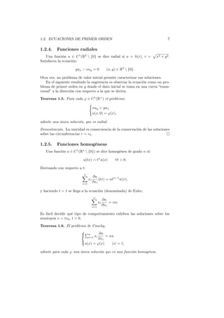 1.2. ECUACIONES DE PRIMER ORDEN 7
1.2.4. Funciones radiales
Una función u ∈ C1
(R2
 {0} se dice radial si u = h(r), r =
√
x2 + y2.
Satisfacen la ecuación:
yux − xuy = 0 (x, y) ∈ R2
 {0}.
Otra vez, un problema de valor inicial permite caracterizar sus soluciones.
En el siguiente resultado la sugerencia es observar la ecuación como un pro-
blema de primer orden en y donde el dato inicial se toma en una curva “trans-
versal” a la dirección con respecto a la que se deriva.
Teorema 1.5. Para cada φ ∈ C1
(R+
) el problema:
{
xuy = yux
u(x, 0) = φ(x),
admite una única solución, que es radial.
Demostración. La unicidad es consecuencia de la conservación de las soluciones
sobre las circunferencias r = r0.
1.2.5. Funciones homogéneas
Una función u ∈ C1
(Rn
 {0}) se dice homogénea de grado α si:
u(tx) = tα
u(x) ∀t > 0.
Derivando con respecto a t:
n∑
i=1
xi
∂u
∂xi
(tx) = αtα−1
u(x),
y haciendo t = 1 se llega a la ecuación (denominada) de Euler,
n∑
i=1
xi
∂u
∂xi
= αu.
Es fácil decidir qué tipo de comportamiento exhiben las soluciones sobre los
semirayos x = tx0, t > 0.
Teorema 1.6. El problema de Cauchy,



∑n
i=1 xi
∂u
∂xi
= αu
u(x) = φ(x) |x| = 1,
admite para cada φ una única solución que es una función homogénea.
 