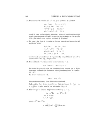142 CAPÍTULO 4. ECUACIÓN DE ONDAS
27. Consideremos la solución del u = u(x, t) del problema de Dirichlet
utt = c2
uxx 0 < x < l, t > 0
u(x, 0) = f(x) 0 ≤ x ≤ l
ut(x, 0) = g(x) 0 ≤ x ≤ l
u(0, t) = u(l, t) = 0 t > 0,
donde f, g son suﬁcientemente regulares y satisfacen las correspondientes
condiciones de compatibilidad. Prúebese que u es periódica en t de periodo
2l/c. ¿Qué sucede en el caso del problema de Neumann?
28. En base a las ideas de extensión y simetría constrúyase la solución del
problema “mixto”
utt = c2
uxx 0 < x < l, t > 0
u(x, 0) = f(x) 0 ≤ x ≤ l
ut(x, 0) = g(x) 0 ≤ x ≤ l
u(0, t) = ux(l, t) = 0 t > 0,
estableciendo las condiciones de regularidad y compatibilidad que deben
satisfacer los datos f y g del problema.
29. Se considera la ecuación de ondas n-dimensional (c = 1),
ux1x1 − ux2x2 − · · · uxn+1xn+1 = 0 .
Estúdiese la forma de todas las transformaciones lineales que la dejan
invariante, probando que forman un grupo (transformaciones de Lorentz,
ver [12]).
En el caso particular n = 1,
ux1x1 − ux2x2 = 0,
hállense explícitamente todas esas transformaciones.
Indicación. En el último caso, efectúese el giro preliminar ξ = 1√
2
(x−y),
η = 1√
2
(x + y), para trabajar con la ecuación 2uξη = 0.
30. Prúebese que la solución del problema de Cauchy (n = 3),
utt = c2
∆u x ∈ R2
, t ∈ R
u(x, 0) = f(x)
ut(x, 0) = g(x)
con f ∈ C3
, g ∈ C2
es
u = tMg(x, ct) +
∂
∂t
(tMf (x, ct)),
 