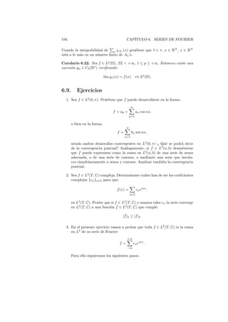 194 CAPÍTULO 6. SERIES DE FOURIER
Usando la integrabilidad de
∑
n χAn (x) pruébese que ∀ c. t. x ∈ RN
, x ∈ RN
está a lo más en un número ﬁnito de An’s.
Corolario 6.22. Sea f ∈ Lp
(Ω), |Ω| < +∞, 1 ≤ p ≤ +∞. Entonces existe una
sucesión gn ∈ C0(Rn
) veriﬁcando:
l´ım gn(x) = f(x) en Lp
(Ω).
6.9. Ejercicios
1. Sea f ∈ L2
(0, π). Prúebese que f puede desarrollarse en la forma:
f = a0 +
∞∑
n=1
an cos nx,
o bien en la forma,
f =
∞∑
n=1
bn sen nx,
siendo ambos desarrollos convergentes en L2
(0, π) ¿ Qué se podrá decir
de la convergencia puntual? Análogamente, si f ∈ L2
(a, b) demuéstrese
que f puede expresarse como la suma en L2
(a, b) de una serie de senos
adecuada, o de una serie de cosenos, o mediante una serie que involu-
cra simultáneamente a senos y cosenos. Analizar también la convergencia
puntual.
2. Sea f ∈ L2
(T, C) compleja. Determínense cuáles han de ser los coeﬁcientes
complejos {cn}n∈Z para que:
f(x) =
∑
n∈Z
cneinx
.
en L2
(T, C). Pruése que si f ∈ L2
(T, C) y usamos tales cn la serie converge
en L2
(T, C) a una función ˜f ∈ L2
(T, C) que cumple:
| ˜f|2 ≤ |f|2.
3. En el presente ejercicio vamos a probar que toda f ∈ L2
(T, C) es la suma
en L2
de su serie de Fourier:
f =
+∞∑
−∞
cneinx
.
Para ello seguiremos los siguientes pasos.
 