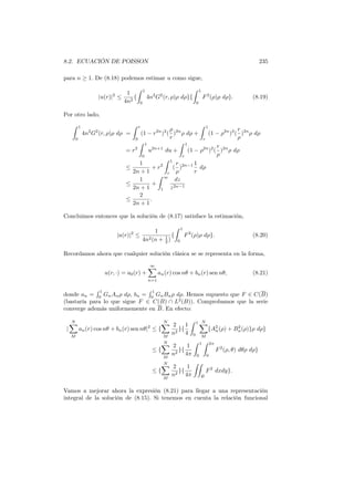 8.2. ECUACIÓN DE POISSON 235
para n ≥ 1. De (8.18) podemos estimar u como sigue,
|u(r)|2
≤
1
4n2
{
∫ 1
0
4n2
G2
(r, ρ)ρ dρ}{
∫ 1
0
F2
(ρ)ρ dρ}. (8.19)
Por otro lado,
∫ 1
0
4n2
G2
(r, ρ)ρ dρ =
∫ r
0
(1 − r2n
)2
(
ρ
r
)2n
ρ dρ +
∫ 1
r
(1 − ρ2n
)2
(
r
ρ
)2n
ρ dρ
= r2
∫ 1
0
u2n+1
du +
∫ 1
r
(1 − ρ2n
)2
(
r
ρ
)2n
ρ dρ
≤
1
2n + 1
+ r2
∫ 1
r
(
r
ρ
)2n−1 1
r
dρ
≤
1
2n + 1
+
∫ ∞
1
dz
z2n−1
≤
2
2n + 1
.
Concluimos entonces que la solución de (8.17) satisface la estimación,
|u(r)|2
≤
1
4n2(n + 1
2 )
{
∫ 1
0
F2
(ρ)ρ dρ}. (8.20)
Recordamos ahora que cualquier solución clásica se se representa en la forma,
u(r, ·) = a0(r) +
∞∑
n=1
an(r) cos nθ + bn(r) sen nθ, (8.21)
donde an =
∫ 1
0
GnAnρ dρ, bn =
∫ 1
0
GnBnρ dρ. Hemos supuesto que F ∈ C(B)
(bastaría para lo que sigue F ∈ C(B) ∩ L2
(B)). Comprobamos que la serie
converge además uniformemente en B. En efecto:
|
N∑
M
an(r) cos nθ + bn(r) sen nθ|2
≤ {
N∑
M
2
n2
}{
1
4
∫ 1
0
N∑
M
{A2
n(ρ) + B2
n(ρ)}ρ dρ}
≤ {
N∑
M
2
n2
}{
1
4π
∫ 1
0
∫ 2π
0
F2
(ρ, θ) dθρ dρ}
≤ {
N∑
M
2
n2
}{
1
4π
∫∫
B
F2
dxdy}.
Vamos a mejorar ahora la expresión (8.21) para llegar a una representación
integral de la solución de (8.15). Si tenemos en cuenta la relación funcional
 