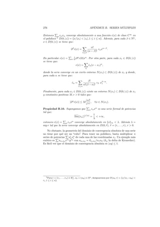 276 APÉNDICE B. SERIES MÚLTIPLES
Entonces
∑
α cαxα converge absolutamente a una función c(x) de clase C∞
en
el polidisco 5
D(0, |z|) = {x/|xi| < |zi|, 1 ≤ i ≤ n}. Además, para cada β ∈ Nn
,
x ∈ D(0, |z|) se tiene que:
∂β
c(x) =
∑
α≥β
α!
(α − β)!
cαxα−β
.
En particular c(x) =
∑
α
1
α! ∂α
c(0)xα
. Por otra parte, para cada x1 ∈ D(0, |z|)
se tiene que:
c(x) =
∑
α
ˆcα(x − x1)α
,
donde la serie converge en un cierto entorno N(x1) ⊂ D(0, |z|) de x1 y donde,
para cada α se tiene que:
ˆcα =
∑
β≥α
β!
α!(β − α)!
cβ xβ−α
1 .
Finalmente, para cada x1 ∈ D(0, |z|) existe un entorno N(x1) ⊂ D(0, |z|) de x1
y constantes positivas M, r > 0 tales que:
|∂α
c(x)| ≤ M
|α|!
r|α|
, ∀x ∈ N(x1).
Propiedad B.10. Supongamos que
∑
α cαxα
es una serie formal de potencias
tal que:
lim(|cα|)1/|α|
=
1
λ
< +∞,
entonces c(x) =
∑
α cαxα
converge absolutamente en ∥x∥∞ < λ. Además λ =
sup r tal que la serie converge absolutamente en D(0, ¯r), ¯r = (r, . . . , r), r > 0.
No obstante, la geometría del dominio de convergencia absoluta de una serie
no tiene por qué ser un “cubo”. Para tener un polidisco, basta multiplicar n
series de potencias
∑
ai
nxn
i de cada una de las coordenadas xi. Un ejemplo más
exótico es
∑
aα1α2 xα1
yα2
con aα1α2 = δα1α2 /α1α2 (δij la delta de Kronecker).
Es fácil ver que el dominio de convergencia absoluta es |xy| ≤ 1.
5Para r = (r1, . . . , rn) ∈ Rn
+, x0 = (x0i) ∈ Rn, designaremos por D(x0, r) = {x/|xi−x0i| <
ri, 1 ≤ i ≤ n}.
 