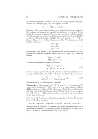 60 CAPÍTULO 2. PRIMER ORDEN
una banda característica. En efecto (x(t), y(t), z(t), p(t), q(t)) puede interpretar-
se como una curva (x(t), y(t), z(t)) con un plano asociado:
ζ − z = p(t)(ξ − x) + q(t)(η − y).
Como dz = pdx + qdy se tiene que la curva es tangente al plano en cada punto.
Nos podemos así imaginar una superﬁcie integral como la envolvente de una
familia de bandas características. Obsérvese que cada banda queda determinada
si se ﬁja un punto y un plano inicial. Eso permite plantearse la posibilidad de
resolver el problema de Cauchy para (2.11) sobre una curva dato Γ: x = f(s), y =
g(s), z = h(s), a < s < b, donde f, g, h son de clase C2
. Integramos así (2.23)
bajo las condiciones:
x(0) = f(s)
y(0) = g(s)
z(0) = h(s).
(2.24)
Sin embargo, para resolver (2.23) necesitamos los valores iniciales de p y q.
Como se vio más arriba los valores iniciales p(0) = φ(s), q(0) = ψ(s) tienen que
cumplir:
h′
(s) = φf′
+ ψg′
F(f, g, h, φ, ψ) = 0.
(2.25)
Al considerar entonces el problema de Cauchy:
{
F(x, y, u, ux, uy) = 0
u(f, g) = h, a < s < b
(2.26)
siempre se supone que los datos f, g, h habilitan la existencia de funciones C1
,
φ, ψ que satisfacen el sistema (2.25) y además la condición de transversalidad:
f′
g′
Fp(f, g, h, φ, ψ) Fp(f, g, h, φ, ψ)
̸= 0. (2.27)
Podemos enunciar por ﬁn el siguiente resultado.
Teorema 2.11. Supongamos que Γ = {(f, g, h)/a < s < b} es una curva C2
y que existen funciones C1
, φ(s), ψ(s), a < s < b que satisfacen (2.25) y
(2.27) , entonces el problema (2.26) admite una solución local (u, U). Además,
toda otra solución local (u1, U1) que coincida hasta el orden 1 con u(x, y) en
S = {(f, g)/a < s < b} también coincide con u(x, y) en un cierto entorno
abierto V1 ⊂ U ∩ U1 de S.
Observación 2.6. Se dice que dos funcionesu(x, y), v(x, y), de clase C1
coinciden
hasta el orden 1 en (x0, y0) si:
u(x0, y0) = v(x0, y0), ux(x0, y0) = vx(x0, y0), uy(x0, y0) = vy(x0, y0).
Por otra parte el Teorema 2.11 habla de unicidad de soluciones locales –en el
sentido que se ha usado en el capítulo– cuando, de acuerdo con la ecuación y la
curva Γ, se elige un campo gradiente ∇u = (φ, ψ) sobre S.
 