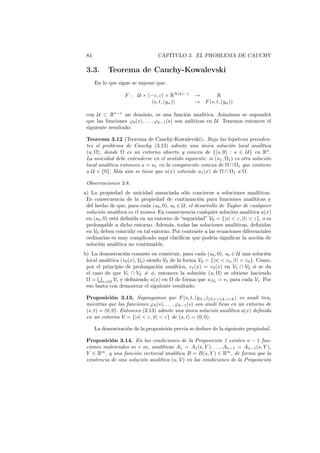 84 CAPÍTULO 3. EL PROBLEMA DE CAUCHY
3.3. Teorema de Cauchy-Kowalevski
En lo que sigue se supone que:
F : U × (−ε, ε) × RN(k)−1
→ R
(s, t, (yα)) → F(s, t, (yα))
con U ⊂ Rn−1
un dominio, es una función analítica. Asimismo se supondrá
que las funciones φ0(s), . . . , φk−1(s) son anlíticas en U. Tenemos entonces el
siguiente resultado:
Teorema 3.12 (Teorema de Cauchy-Kowalevski). Bajo las hipótesis preceden-
tes el problema de Cauchy (3.13) admite una única solución local analítica
(u, Ω), donde Ω es un entorno abierto y conexo de {(s, 0) : s ∈ U} en Rn
.
La unicidad debe entenderse en el sentido siguiente: si (u1, Ω1) es otra solución
local analítica entonces u = u1 en la componente conexa de Ω ∩ Ω1 que contiene
a U × {0}. Más aún se tiene que u(x) extiende u1(x) de Ω ∩ Ω1 a Ω.
Observaciones 3.8.
a) La propiedad de unicidad anunciada sólo concierne a soluciones analíticas.
Es consecuencia de la propiedad de continuación para funciones analíticas y
del hecho de que, para cada (s0, 0), s0 ∈ U, el desarrollo de Taylor de cualquier
solución analítica es el mismo. En consecuencia cualquier solución analítica u(x)
en (s0, 0) está deﬁnida en un entorno de “seguridad” V0 = {|s| < ε, |t| < ε}, o es
prolongable a dicho entorno. Además, todas las soluciones analíticas, deﬁnidas
en V0 deben coincidir en tal entorno. Por contraste a las ecuaciones diferenciales
ordinarias es muy complicado aquí clariﬁcar que podría signiﬁcar la noción de
solución analítica no continuable.
b) La demostración consiste en construir, para cada (s0, 0), s0 ∈ U una solución
local analítica (v0(x), V0) siendo V0 de la forma V0 = {|s| < ε0, |t| < ε0}. Como,
por el principio de prolongación analítica, v1(x) = v2(x) en V1 ∩ V2 si se da
el caso de que V1 ∩ V2 ̸= ϕ, entonces la solución (u, Ω) se obtiene haciendo
Ω =
∪
σi∈U Vi y deﬁniendo u(x) en Ω de forma que u|Vi
= vi para cada Vi. Por
eso basta con demostrar el siguiente resultado.
Proposición 3.13. Supongamos que F(s, t, (yβ,γ)|β|+γ≤k,γ<k) es analí tica,
mientras que las funciones φ0(s), . . . , φk−1(s) son analí ticas en un entorno de
(s, t) = (0, 0). Entonces (3.13) admite una única solución analítica u(x) deﬁnida
en un entorno V = {|s| < ε, |t| < ε} de (s, t) = (0, 0).
La demostración de la proposición previa se deduce de la siguiente propiedad.
Proposición 3.14. En las condiciones de la Proposición 1 existen n − 1 fun-
ciones matriciales m × m, analíticas A1 = A1(s, Y ), . . . , An−1 = An−1(s, Y ),
Y ∈ Rm
, y una función vectorial analítica B = B(s, Y ) ∈ Rm
, de forma que la
existencia de una solución analítica (u, V) en las condiciones de la Proposición
 