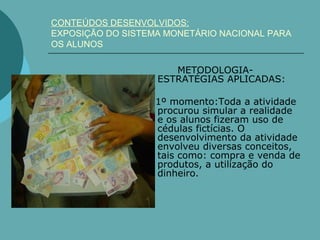 CONTEÚDOS DESENVOLVIDOS:
EXPOSIÇÃO DO SISTEMA MONETÁRIO NACIONAL PARA
OS ALUNOS

                      METODOLOGIA-
                   ESTRATÉGIAS APLICADAS:

                   1º momento:Toda a atividade
                   procurou simular a realidade
                   e os alunos fizeram uso de
                   cédulas fictícias. O
                   desenvolvimento da atividade
                   envolveu diversas conceitos,
                   tais como: compra e venda de
                   produtos, a utilização do
                   dinheiro.
 