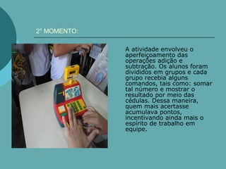 2° MOMENTO:

              A atividade envolveu o
              aperfeiçoamento das
              operações adição e
              subtração. Os alunos foram
              divididos em grupos e cada
              grupo recebia alguns
              comandos, tais como: somar
              tal número e mostrar o
              resultado por meio das
              cédulas. Dessa maneira,
              quem mais acertasse
              acumulava pontos,
              incentivando ainda mais o
              espírito de trabalho em
              equipe.
 
